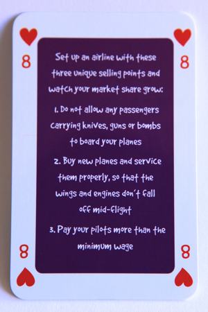 Playing card eight of hearts reads: Set up an airline with these three unique selling points and watch your market share grow: 1. Do not allow any passengers carrying knives, guns or bombs to board your planes. 2. Buy new planes and service them properly, so that the wings and engines don’t fall off mid flight. 3. Pay your pilots more than the minimum wage.