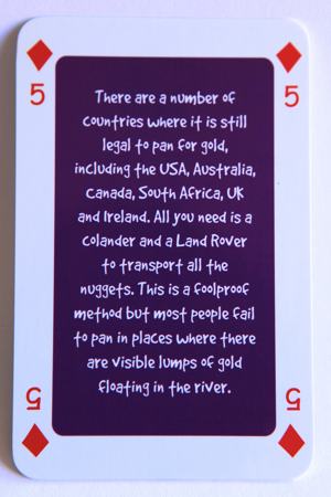 Playing card five of diamonds reads: There are a number of countries where it is still legal to pan for gold, including the USA, Australia, Canada, South Africa, UK and Ireland. All you need is a colander and a Land Rover to transport all the nuggets. This is a foolproof method but most people fail to pan in places where there are visible lumps of gold floating in the river.