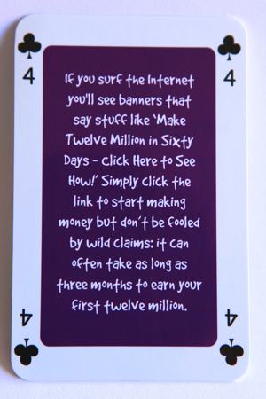 Playing card four of clubs reads: If you surf the internet you’ll see banners that say stuff like “make 12 million in 60 days – click here to see how!” Simply click the link to start making money but don’t be fooled by wild claims: it can often take as long as 3 months to earn your first 12 million.