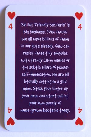 Playing card four of hearts reads: Selling ‘friendly bacteria’ is big business. Even though we all have billions of them in our guts already, few can resist those tiny ampules with trendy Latin names or the subtle allure of pseudo self medication. We are all literally sitting on a gold mine. Stick your finger up your arse and start selling your own supply of home grown bacteria today.