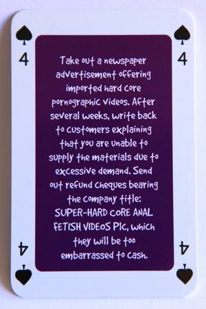 Playing card four of spades reads: Take out a newspaper advertisement offering imported hardcore pornographic videos. After several weeks write back to customers explaining that you are unable to supply the material due to excessive demand. Send out refund cheques bearing the company title ‘Super Hard Core Anal Fetish Videos’, which they will be too embarrassed to cash.