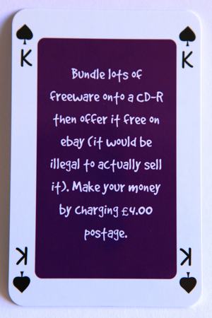 Playing card king of spades reads: Bundle lots of freeware onto a CD then offer it free on ebay (it would be illegal to actually sell it). Make your money by charging 4 pounds postage.