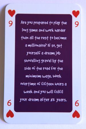 Playing card nine of hearts reads: Are you playing the long game and planning to work harder than all the rest to become a millionaire? If so, get yourself a dream job shoveling gravel by the side of the road for the minimum wage. Work overtime of 15 hours a week and you will fulfil your dream after 83 years.