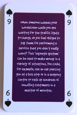 Playing card nine of spades reads: When someone washes your windscreen while you are waiting for the traffic lights to change, do you feel obliged to pay them for a service that you really didn’t want? This ‘squeegee system’ can be used to make money in a variety of situations. You could, for example, use an ear piercing gun at a bus stop or in a shopping centre to rack up hundreds of unwilling customers in a matter of minutes.