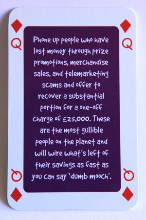 Playing card queen of diamonds reads: Phone up people who have lost money through prize promotions, merchandise sales and telemarketing scams and offer to recover a substantial portion for a one off charge of 25,000 pounds. These are the most gullible people on the planet and will wire what’s left of their savings as fast as you can say “dumb mooch”.
