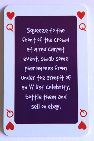 Playing card queen of hearts reads: Squeeze to the front of the crowd at a red carpet event, swab some pheromones from under the armpit of an “A’ list celebrity, bottle them and sell on ebay.