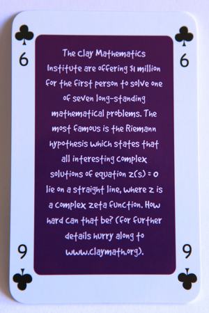 Playing card six of clubs reads: The clay Mathematics Institute are offering $1 million for the first person to solve one of seven long standing mathematical problems. The most famous is the Riemann hypothesis which states that all interesting complex solutions of equations z(s) = 0 lie on a straight line, where z is a complex zeta function. How hard can that be? (for further details hurry along to www.claymath.org).