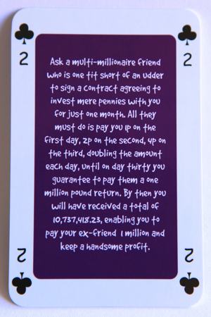 Playing card two of clubs reads: Ask a multi-millionaire friend who is one tit short of an udder to sign a contract agreeing to invest mere pennies with you for just one month. All they must do is pay you 1 p on the first day, 2 p on the second, 4 p on the third, doubling the amount each day, until on day thirty you guarantee to pay them a one million pound return. By then you will have reached a total of 10,737,418.23 enabling you to pay your ex-friend 1 million and keep a handsome profit.