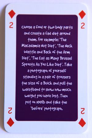 Playing card 2 of diamonds reads: Choose a food or two body parts and create a fad diet around them. For example, ‘The Macadamia Nut Diet’, ‘The Neck Wattle and Back of the Arm Diet’, “The Eat as Many Brussels Sprouts as You Like Diet’. Take a photo of yourself standing in a pair of trousers the size of a Buick and pull the waistband to show how much weight you have lost. Then put on 100 pounds and take the ‘before’ photograph.